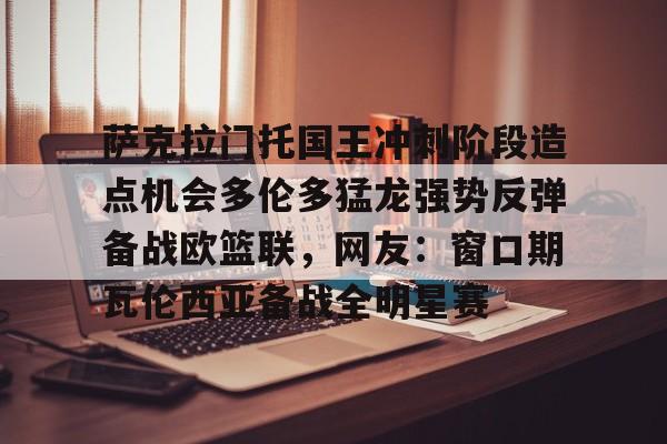 mk体育直播萨克拉门托国王冲刺阶段造点机会多伦多猛龙强势反弹备战欧篮联，网友：窗口期瓦伦西亚备战全明星赛(萨克拉门托国王一队)